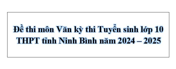 Đề thi môn Văn kỳ thi Tuyển sinh lớp 10 THPT tỉnh Ninh Bình năm 2024 – 2025 kèm đáp án chi tiết