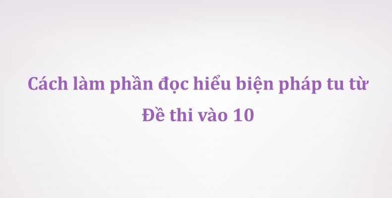 Cách làm phần đọc hiểu biện pháp tu từ đề thi vào 10 môn Ngữ Văn