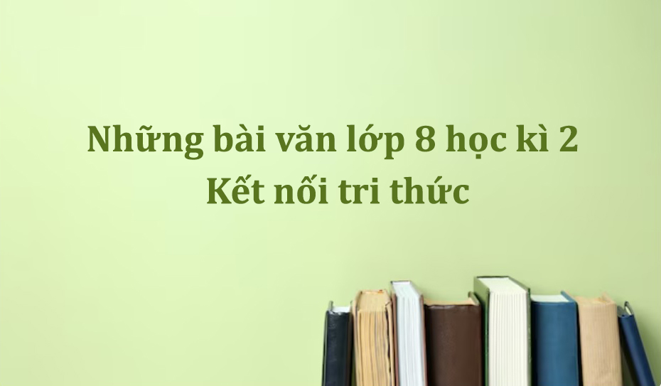 Những bài văn lớp 8 học kì 2 Kết nối tri thức với cuộc sống