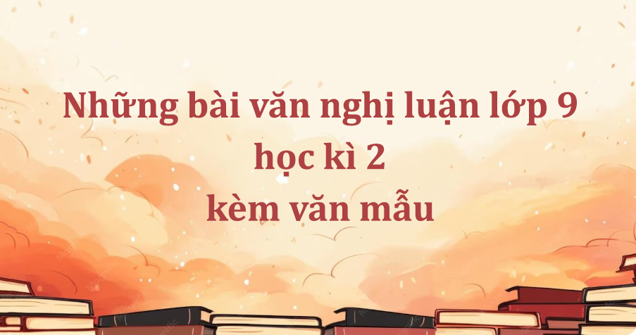 Những bài văn nghị luận lớp 9 học kì 2 kèm văn mẫu tham khảo