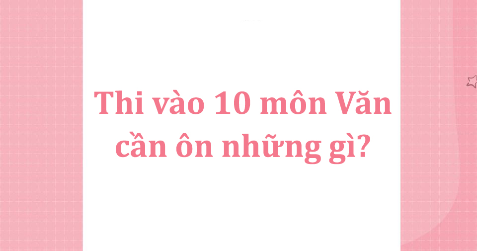 Thi vào 10 môn Văn cần ôn những gì? Chia sẻ bí quyết từ cô Minh Hiên
